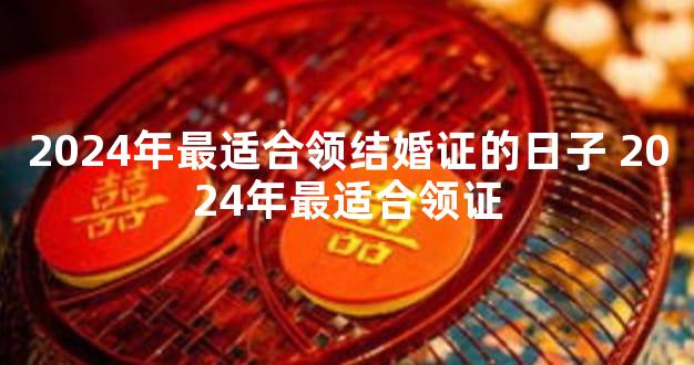 2024年最适合领结婚证的日子 2024年最适合领证